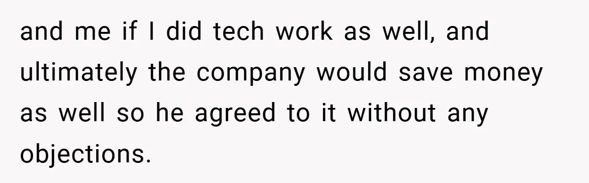 and me if I did tech work as well, and ultimately the company would save money as well so he agreed to it without any objections.