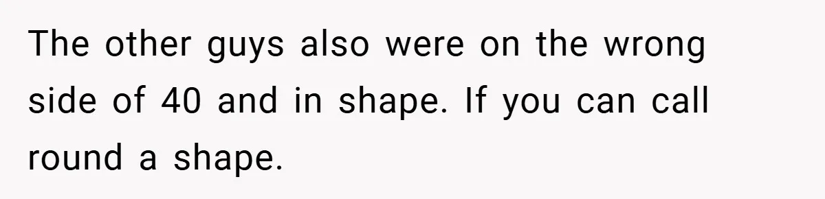 The other guys also were on the wrong side of 40 and in shape. If you can call round a shape.