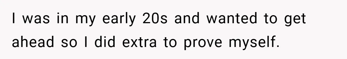 I was in my early 20s and wanted to get ahead so I did extra to prove myself.