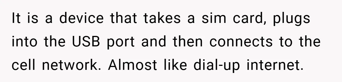 It is a device that takes a sim card, plugs into the USB port and then connects to the cell network. Almost like dial-up internet.