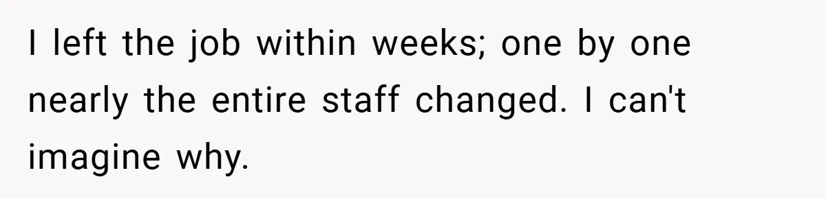 I left the job within weeks; one by one nearly the entire staff changed. I can't imagine why.