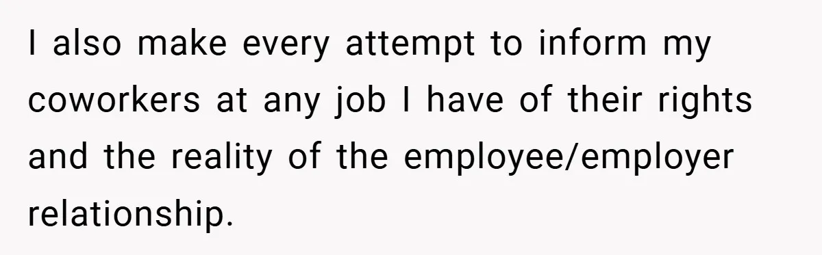 I also make every attempt to inform my coworkers at any job I have of their rights and the reality of the employee/employer relationship.