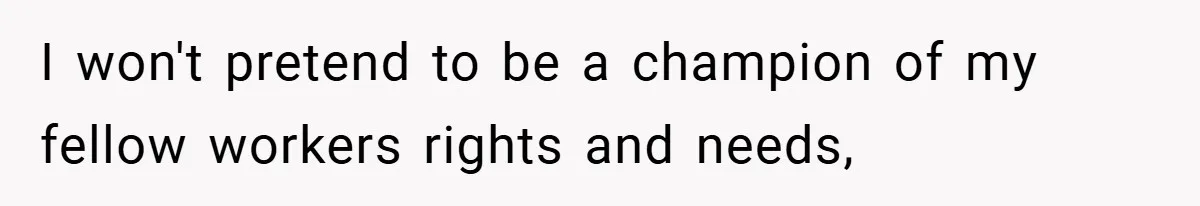 I won't pretend to be a champion of my fellow workers rights and needs,