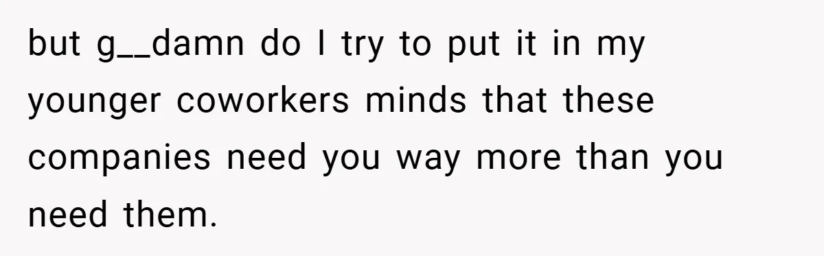 but g__damn do I try to put it in my younger coworkers minds that these companies need you way more than you need them.