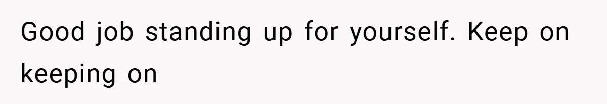 Good job standing up for yourself. Keep on keeping on
