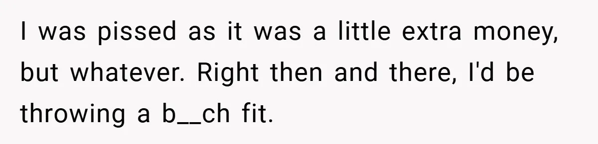I was pissed as it was a little extra money, but whatever. Right then and there, I'd be throwing a b__ch fit.