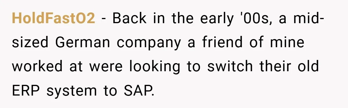 HoldFastO2 − Back in the early '00s, a mid-sized German company a friend of mine worked at were looking to switch their old ERP system to SAP.