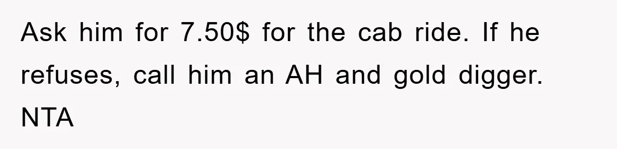 Ask him for 7.50$ for the cab ride. If he refuses, call him an AH and gold digger. NTA