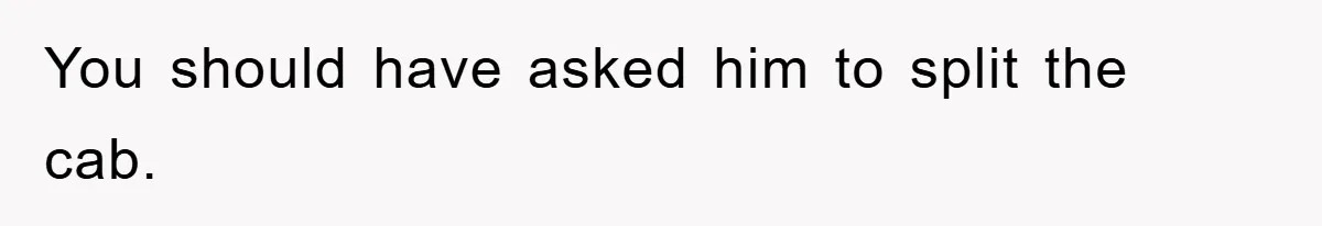 You should have asked him to split the cab.