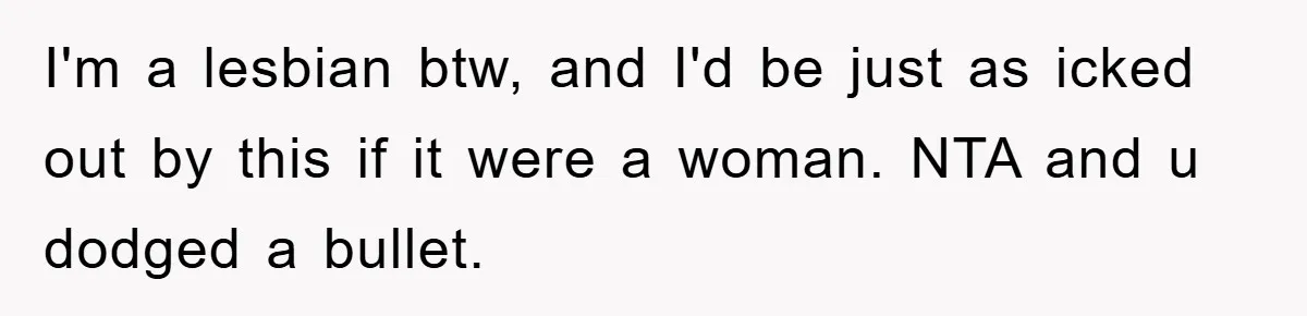 I'm a lesbian btw, and I'd be just as icked out by this if it were a woman. NTA and u dodged a bullet.
