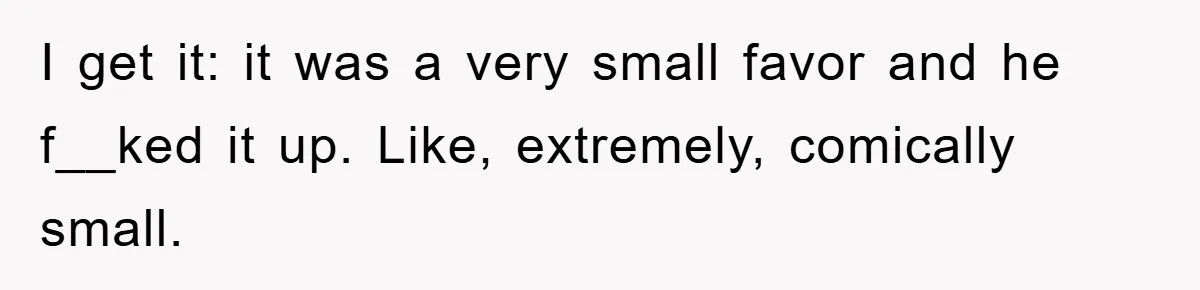 I get it: it was a very small favor and he f__ked it up. Like, extremely, comically small.