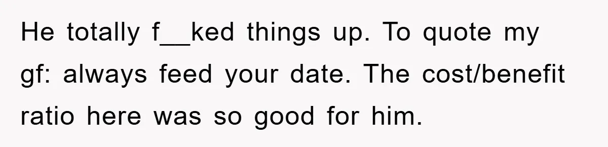 He totally f__ked things up. To quote my gf: always feed your date. The cost/benefit ratio here was so good for him.