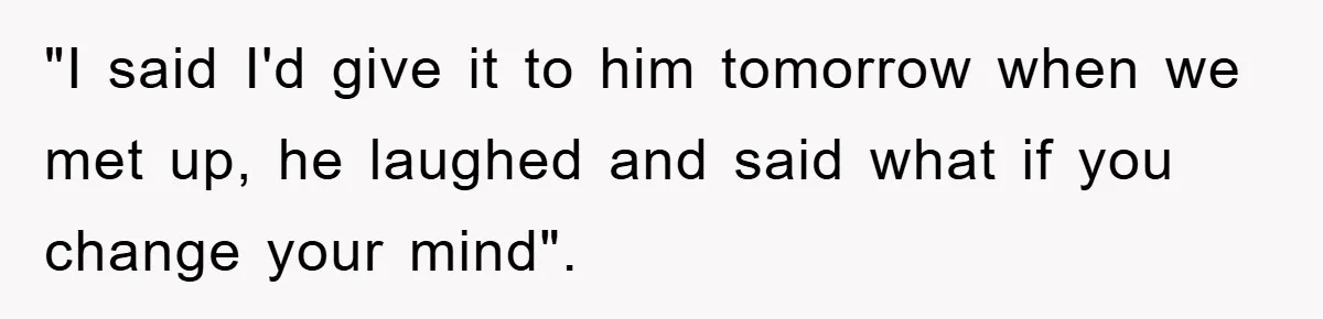 "I said I'd give it to him tomorrow when we met up, he laughed and said what if you change your mind".
