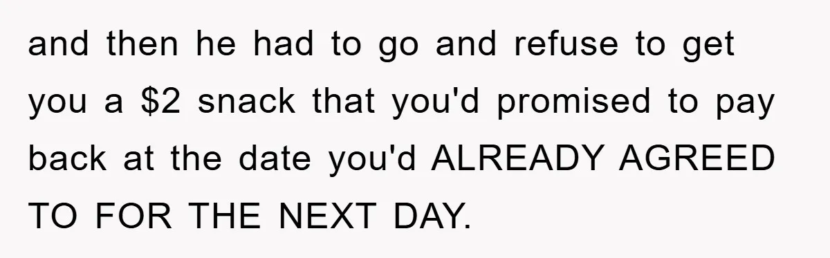and then he had to go and refuse to get you a $2 snack that you'd promised to pay back at the date you'd ALREADY AGREED TO FOR THE NEXT...
