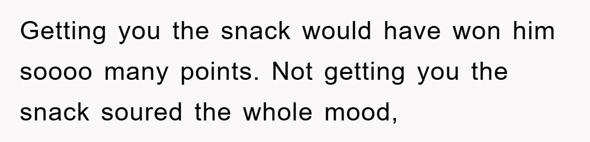 Getting you the snack would have won him soooo many points. Not getting you the snack soured the whole mood,