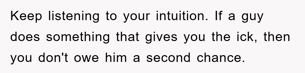 Keep listening to your intuition. If a guy does something that gives you the ick, then you don't owe him a second chance.