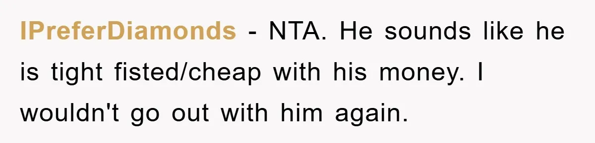 IPreferDiamonds − NTA. He sounds like he is tight fisted/cheap with his money. I wouldn't go out with him again.