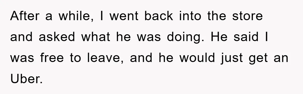 Woman Drives Off After Boyfriend Tells Her To Leave, He Ends Up Walking Two Hours Home After a while, I went back into the store and asked what he was doing. He said I was free to leave, and he would just get an Uber.