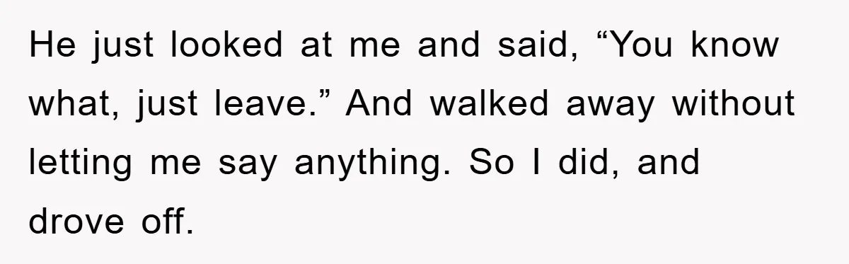 Woman Drives Off After Boyfriend Tells Her To Leave, He Ends Up Walking Two Hours Home He just looked at me and said, “You know what, just leave.” And walked away without letting me say anything. So I did, and drove off.