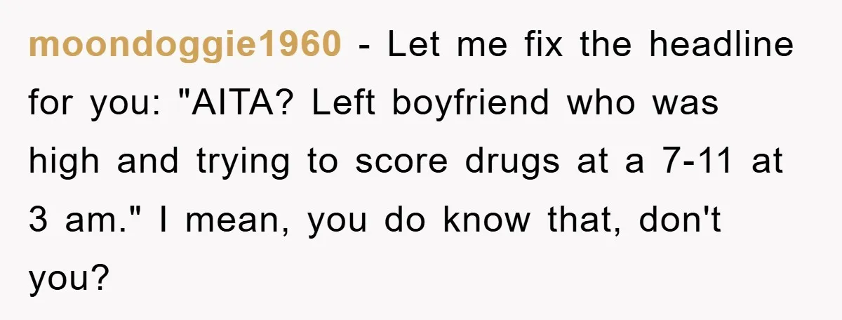 Woman Drives Off After Boyfriend Tells Her To Leave, He Ends Up Walking Two Hours Home moondoggie1960 − Let me fix the headline for you: "AITA? Left boyfriend who was high and trying to score drugs at a 7-11 at 3 am." I mean, you do...