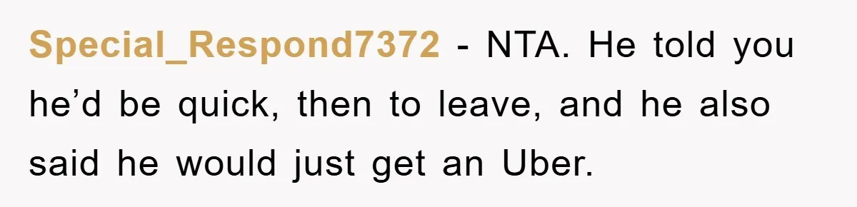 Woman Drives Off After Boyfriend Tells Her To Leave, He Ends Up Walking Two Hours Home Special_Respond7372 − NTA. He told you he’d be quick, then to leave, and he also said he would just get an Uber.