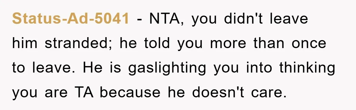 Woman Drives Off After Boyfriend Tells Her To Leave, He Ends Up Walking Two Hours Home Status-Ad-5041 − NTA, you didn't leave him stranded; he told you more than once to leave. He is gaslighting you into thinking you are TA because he doesn't care.