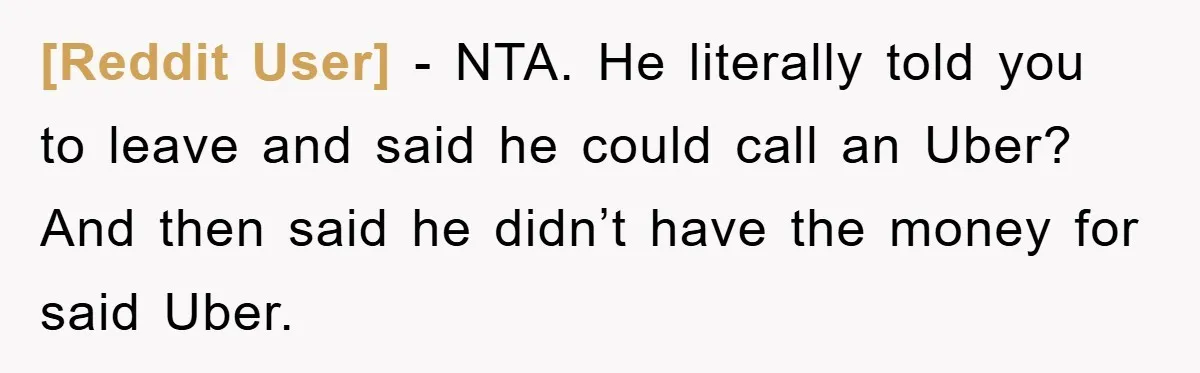 [Reddit User] − NTA. He literally told you to leave and said he could call an Uber? And then said he didn’t have the money for said Uber.