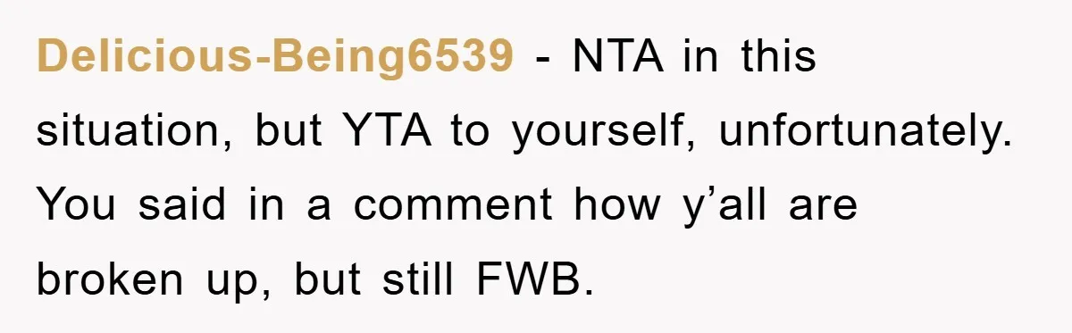 Woman Drives Off After Boyfriend Tells Her To Leave, He Ends Up Walking Two Hours Home Delicious-Being6539 − NTA in this situation, but YTA to yourself, unfortunately. You said in a comment how y’all are broken up, but still FWB.