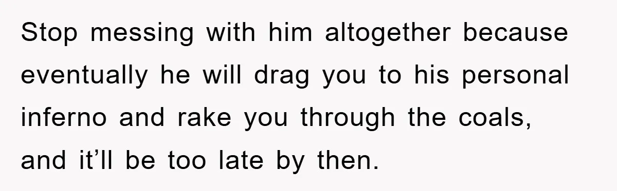 Woman Drives Off After Boyfriend Tells Her To Leave, He Ends Up Walking Two Hours Home Stop messing with him altogether because eventually he will drag you to his personal inferno and rake you through the coals, and it’ll be too late by then.