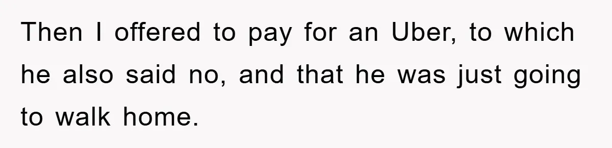 Woman Drives Off After Boyfriend Tells Her To Leave, He Ends Up Walking Two Hours Home Then I offered to pay for an Uber, to which he also said no, and that he was just going to walk home.