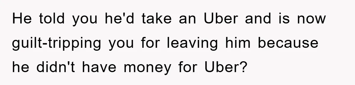 Woman Drives Off After Boyfriend Tells Her To Leave, He Ends Up Walking Two Hours Home He told you he'd take an Uber and is now guilt-tripping you for leaving him because he didn't have money for Uber?