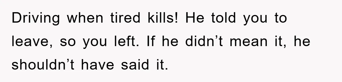 Woman Drives Off After Boyfriend Tells Her To Leave, He Ends Up Walking Two Hours Home Driving when tired kills! He told you to leave, so you left. If he didn’t mean it, he shouldn’t have said it.
