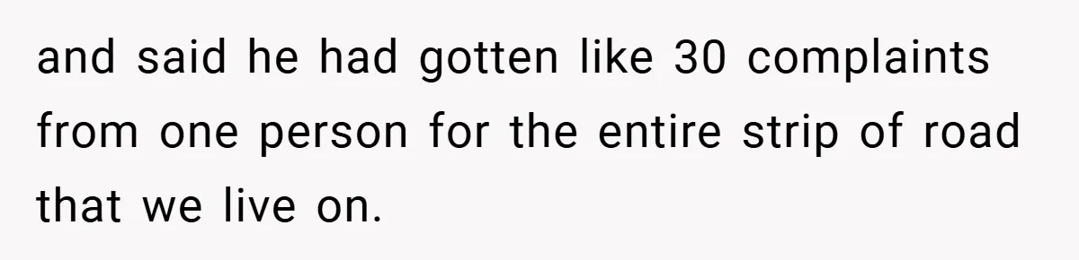 and said he had gotten like 30 complaints from one person for the entire strip of road that we live on.