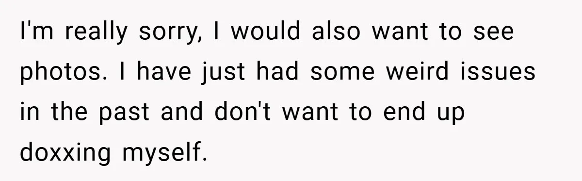 I'm really sorry, I would also want to see photos. I have just had some weird issues in the past and don't want to end up doxxing myself.