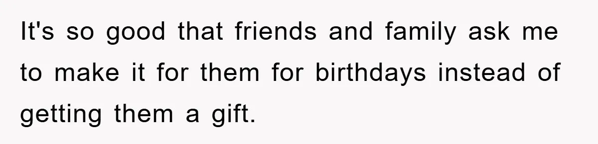 It's so good that friends and family ask me to make it for them for birthdays instead of getting them a gift.