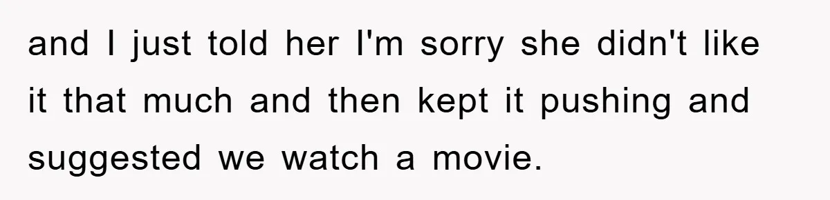 and I just told her I'm sorry she didn't like it that much and then kept it pushing and suggested we watch a movie.