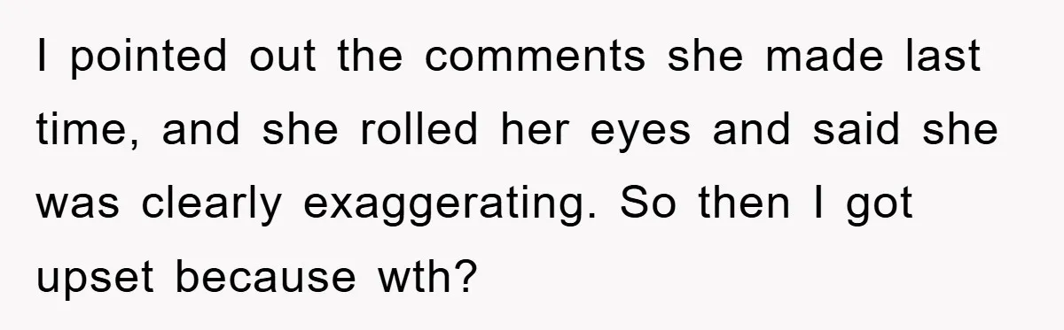 I pointed out the comments she made last time, and she rolled her eyes and said she was clearly exaggerating. So then I got upset because wth?