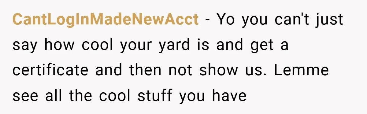 CantLogInMadeNewAcct − Yo you can't just say how cool your yard is and get a certificate and then not show us. Lemme see all the cool stuff you have