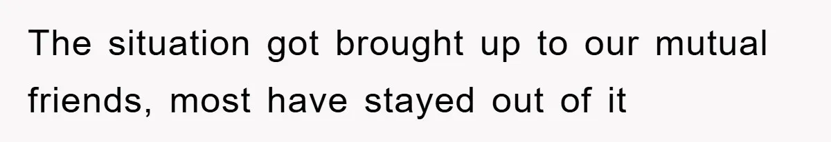 The situation got brought up to our mutual friends, most have stayed out of it