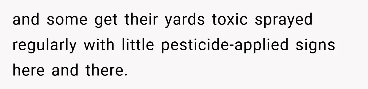and some get their yards toxic sprayed regularly with little pesticide-applied signs here and there.