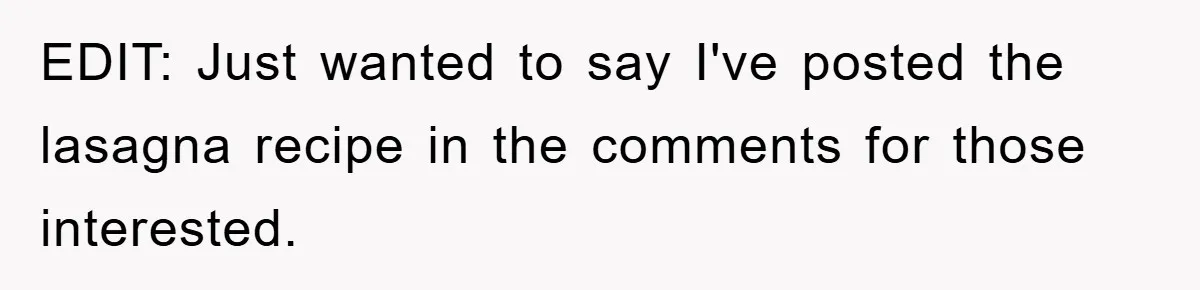 EDIT: Just wanted to say I've posted the lasagna recipe in the comments for those interested.