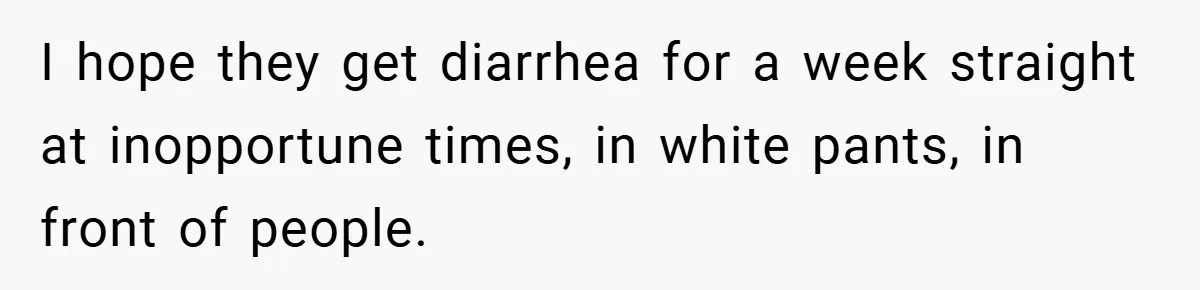 I hope they get diarrhea for a week straight at inopportune times, in white pants, in front of people.