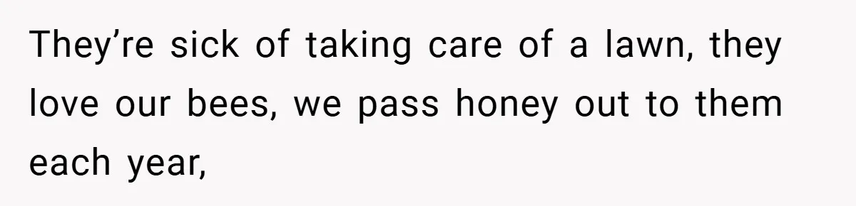 They’re sick of taking care of a lawn, they love our bees, we pass honey out to them each year,