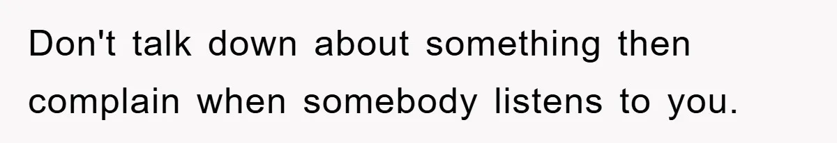 Don't talk down about something then complain when somebody listens to you.