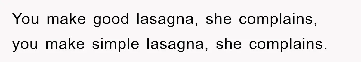 You make good lasagna, she complains, you make simple lasagna, she complains.