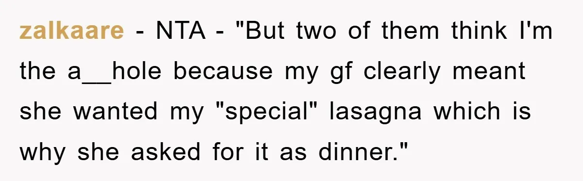 zalkaare − NTA - "But two of them think I'm the a__hole because my gf clearly meant she wanted my "special" lasagna which is why she asked for it as...