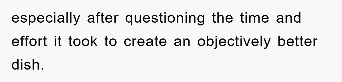 especially after questioning the time and effort it took to create an objectively better dish.