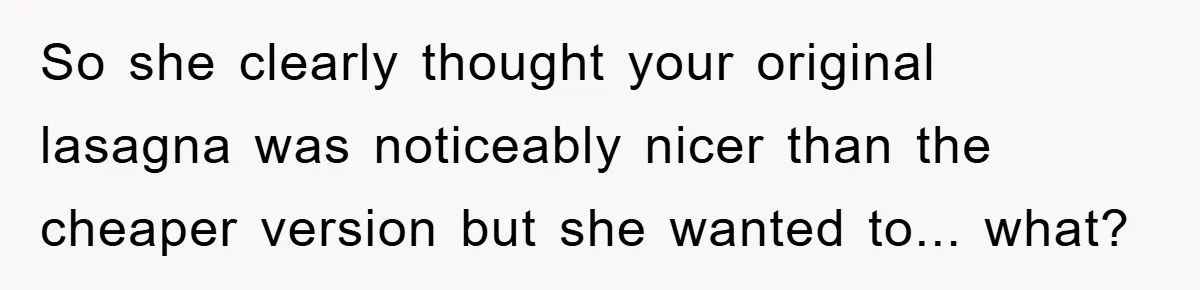 So she clearly thought your original lasagna was noticeably nicer than the cheaper version but she wanted to... what?