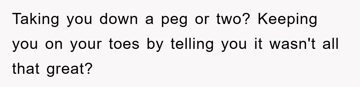 Taking you down a peg or two? Keeping you on your toes by telling you it wasn't all that great?