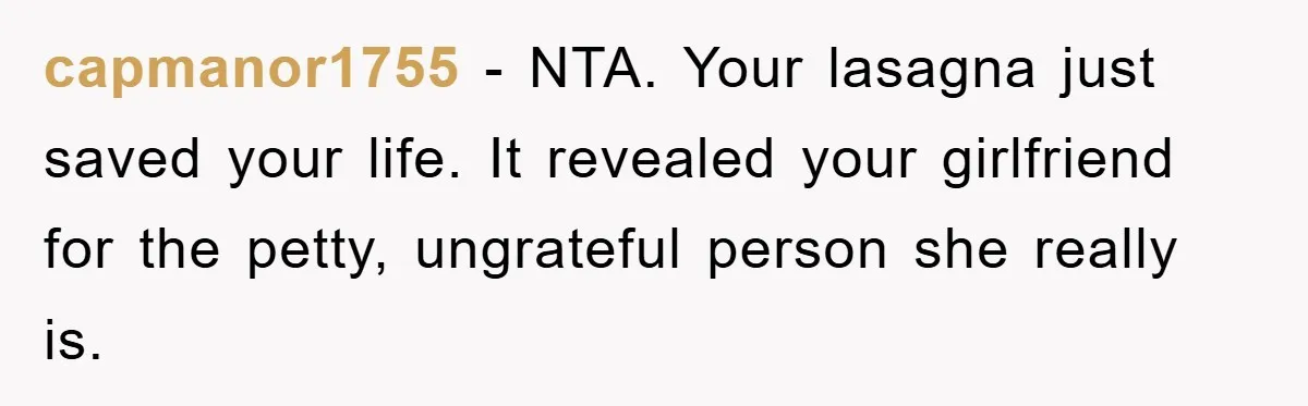 capmanor1755 − NTA. Your lasagna just saved your life. It revealed your girlfriend for the petty, ungrateful person she really is.